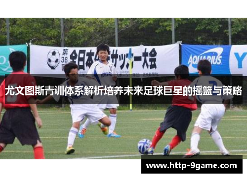 尤文图斯青训体系解析培养未来足球巨星的摇篮与策略 尤文图斯青训体系解析培养未来足球巨星的摇篮与策略