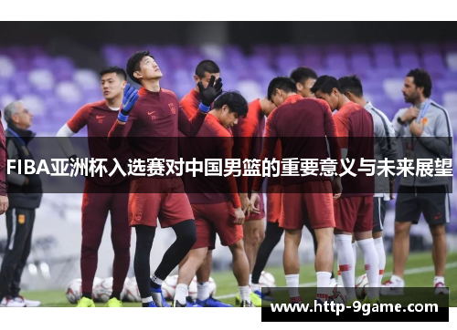 FIBA亚洲杯入选赛对中国男篮的重要意义与未来展望 FIBA亚洲杯入选赛对中国男篮的重要意义与未来展望