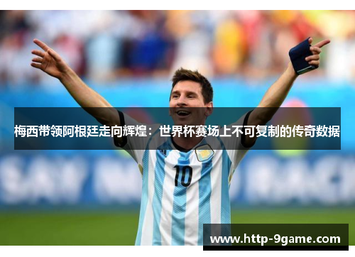 梅西带领阿根廷走向辉煌:世界杯赛场上不可复制的传奇数据 梅西带领阿根廷走向辉煌:世界杯赛场上不可复制的传奇数据