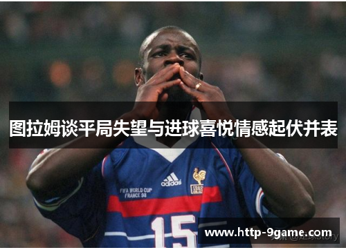 图拉姆谈平局失望与进球喜悦情感起伏并表 图拉姆谈平局失望与进球喜悦情感起伏并表