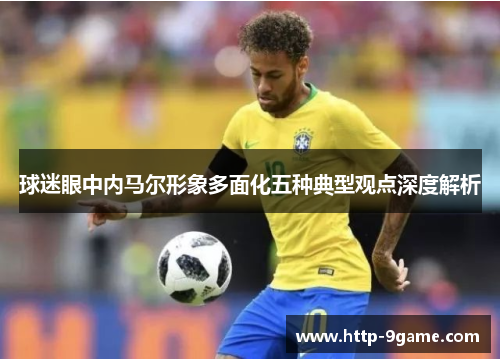 球迷眼中内马尔形象多面化五种典型观点深度解析 球迷眼中内马尔形象多面化五种典型观点深度解析