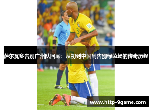 萨尔瓦多告别广州队回顾:从初到中国到告别绿茵场的传奇历程 萨尔瓦多告别广州队回顾:从初到中国到告别绿茵场的传奇历程