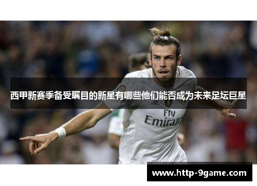 西甲新赛季备受瞩目的新星有哪些他们能否成为未来足坛巨星 西甲新赛季备受瞩目的新星有哪些他们能否成为未来足坛巨星