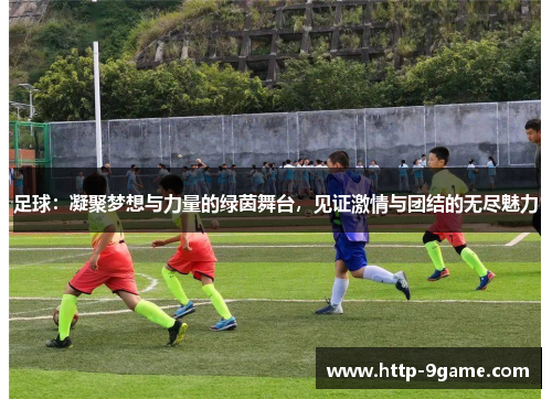 足球：凝聚梦想与力量的绿茵舞台，见证激情与团结的无尽魅力