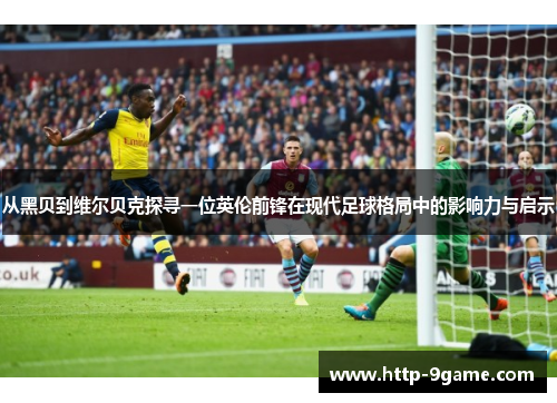 从黑贝到维尔贝克探寻一位英伦前锋在现代足球格局中的影响力与启示 从黑贝到维尔贝克探寻一位英伦前锋在现代足球格局中的影响力与启示