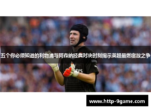 五个你必须知道的利物浦与阿森纳经典对决时刻揭示英超最燃宿敌之争