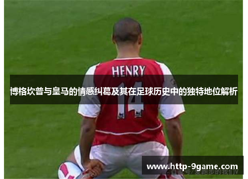 博格坎普与皇马的情感纠葛及其在足球历史中的独特地位解析