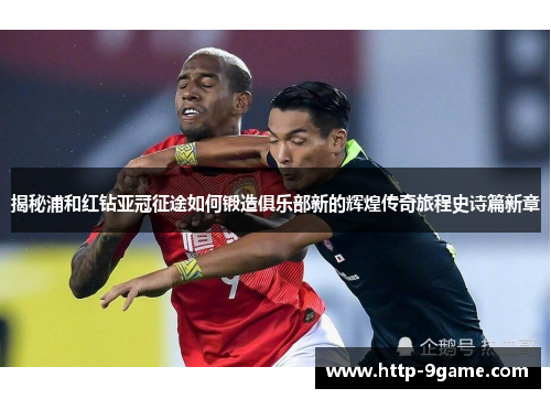 揭秘浦和红钻亚冠征途如何锻造俱乐部新的辉煌传奇旅程史诗篇新章