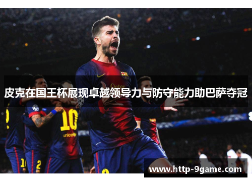 皮克在国王杯展现卓越领导力与防守能力助巴萨夺冠 皮克在国王杯展现卓越领导力与防守能力助巴萨夺冠